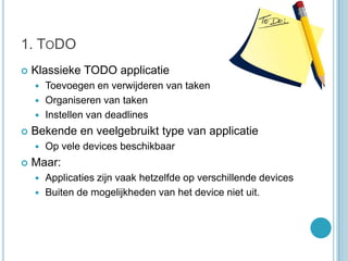 1. ToDOKlassieke TODO applicatieToevoegen en verwijderen van takenOrganiseren van takenInstellen van deadlinesBekende en veelgebruikt type van applicatieOp vele devices beschikbaarMaar:Applicaties zijn vaak hetzelfde op verschillende devicesBuiten de mogelijkheden van het device niet uit.