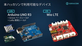 本ハッカソンで利用可能なデバイス
Arduino UNO R3
+ Grove ベースシールド
+ LoRa 開発シールド
Wio LTE
 