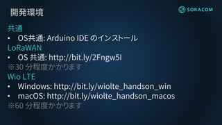 開発環境
共通
• OS共通: Arduino IDE のインストール
LoRaWAN
• OS 共通: http://bit.ly/2Fngw5I
※30 分程度かかります
Wio LTE
• Windows: http://bit.ly/wiolte_handson_win
• macOS: http://bit.ly/wiolte_handson_macos
※60 分程度かかります
 