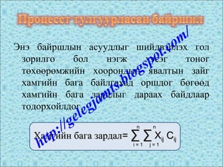 Энэ байршлын асуудлыг шийдвэрлэх гол
зорилго бол нэгж хэсэг тоног
төхөөрөмжийн хоорондын явалтын зайг
хамгийн бага байлгахад оршдог бөгөөд
хамгийн бага зардлыг дараах байдлаар
тодорхойлдог.
Хамгийн бага зардалХамгийн бага зардал== ∑ ∑∑ ∑ XXijij CCijij
nn
i = 1i = 1
nn
j = 1j = 1http://gelegjamts.blogspot.com/
 