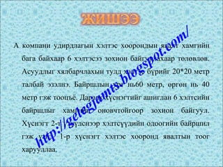 А компани удирдлагын хэлтэс хоорондын явалт хамгийн
бага байхаар 6 хэлтэсээ зохион байгуулахаар төлөвлөв.
Асуудлыг хялбарчлахын тулд хэлтэс бүрийг 20*20 метр
талбай эзэлнэ. Байршлын урт нь60 метр, өргөн нь 40
метр гэж тооцъё. Дараах хүснэгтийг ашиглан 6 хэлтсийн
байршлыг хамгийн оновчтойгоор зохион байгуул.
Хүснэгт 2-т үзүүлснээр хэлтсүүдийн одоогийн байршил
гэж үзнэ. 1-р хүснэгт хэлтэс хооронд явалтын тоог
харууллаа.http://gelegjamts.blogspot.com/
 