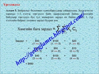 Алхам 5. Байршлыг боломжит хувилбаруудаар сайжруулна. Хүснэгтнээс
харахад 1-3 хэлтэс зэргэлдээ байх шаардлагатай байна. Одоогийн
байдлаар зэргэлдээ бус тул зөөвөрлөх зардал их байна. Иймд 1, 2-р
хэлтсийн байрыг соливол зардал буурах юм.
ЗардалЗардал == $50$50 ++ $100$100 ++ $20$20
(1(1 -------- 2)2) (1(1 -------- 3)3) (1(1 -------- 6)6)
++ $60$60 ++ $50$50 ++ $10$10
(2(2 -------- 3)3) (2(2 -------- 4)4) (2(2 -------- 5)5)
++ $40$40 ++ $100$100 ++ $50$50
(3(3 -------- 4)4) (3(3 -------- 6)6) (4(4 -------- 5)5)
= $480= $480
Хамгийн бага зардалХамгийн бага зардал == ∑ ∑∑ ∑ XXijij CCijij
nn
i = 1i = 1
nn
j = 1j = 1
Үргэлжлэл
http://gelegjamts.blogspot.com/
 