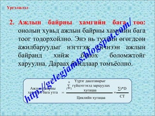 2. Ажлын байрны хамгийн бага тоо:
онолын хувьд ажлын байрны хамгийн бага
тоог тодорхойлно. Энэ нь тухайн өгөгдсөн
ажилбаруудыг нэгтгэж хичнээн ажлын
байранд хийж болох боломжтойг
харуулна. Дараах байдлаар томъёолно.
Үргэлжлэл
Ажлын байрны
хамгийн бага утга =
Үүрэг даалгаварыг
гүйцэтгэхэд зарцуулах
хугацаа
Циклийн хугацаа
n
i = 1
∑
=
∑t*D
СТ
http://gelegjamts.blogspot.com/
 