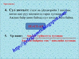 4. Сул зогсолт: гэдэг нь үйлдвэрийн 1 шатнаас
нөгөө шат руу шилжихэд гарах хугацаа юм.
Ажлын байр цөөн байхад сул зогсолт бага байна.
ITi=CT-ATi
5. Үр ашиг: Ажлыг гүйцэтгэх хугацаа
Үргэлжлэл
Ажлын байрны тоо * циклийн хугацаа
http://gelegjamts.blogspot.com/
 
