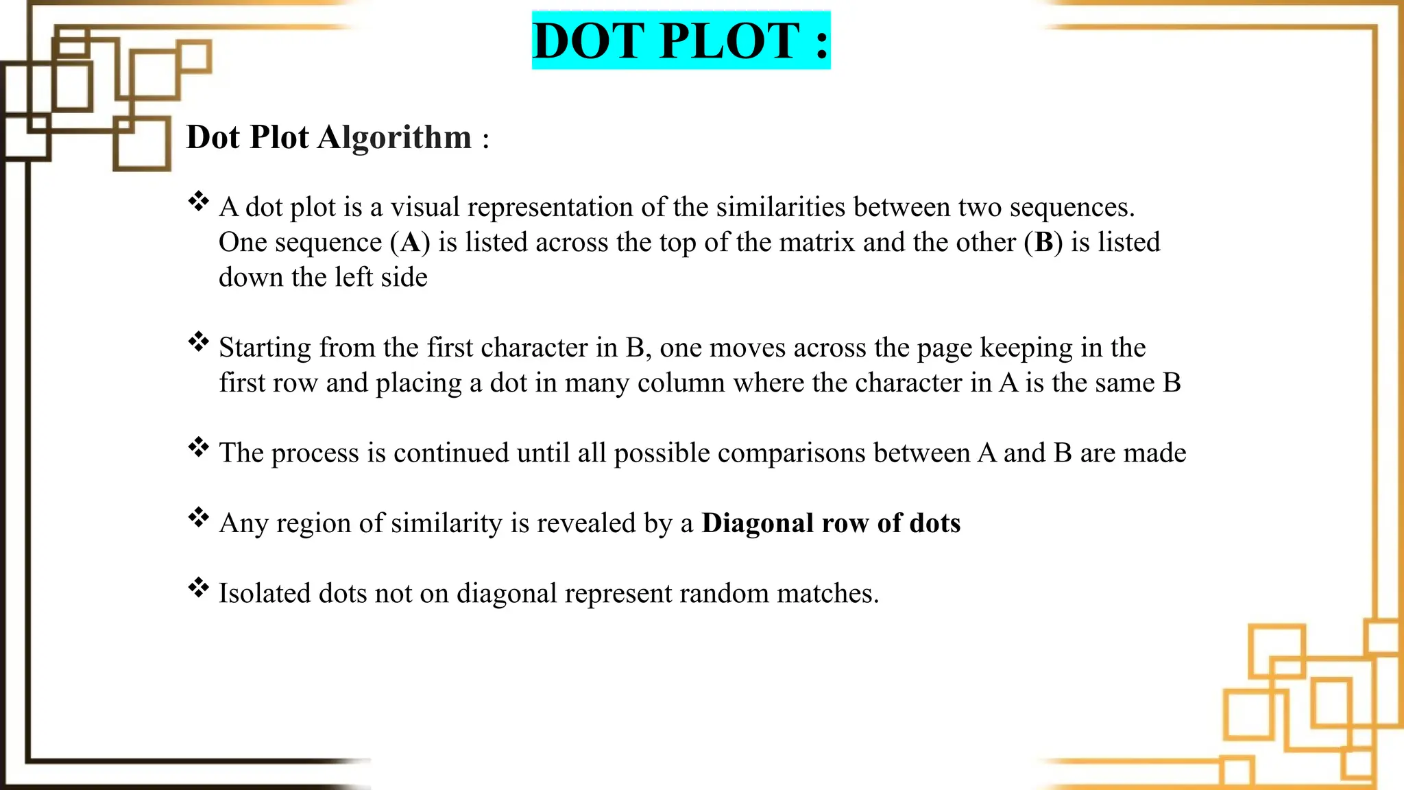 DOT PLOT :
Dot Plot Algorithm :
 A dot plot is a visual representation of the similarities between two sequences.
One sequence (A) is listed across the top of the matrix and the other (B) is listed
down the left side
 Starting from the first character in B, one moves across the page keeping in the
first row and placing a dot in many column where the character in A is the same B
 The process is continued until all possible comparisons between A and B are made
 Any region of similarity is revealed by a Diagonal row of dots
 Isolated dots not on diagonal represent random matches.
 