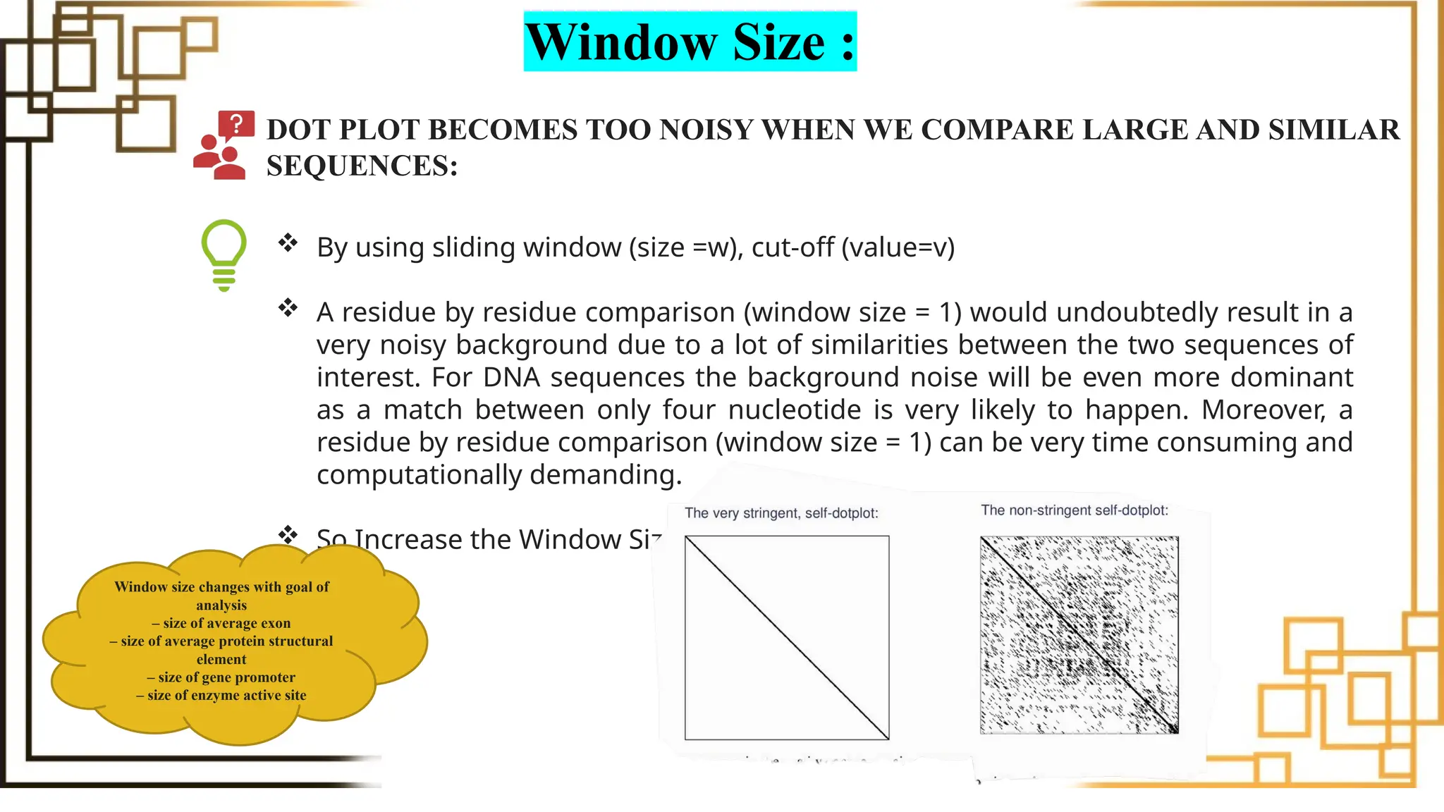 Window Size :
DOT PLOT BECOMES TOO NOISY WHEN WE COMPARE LARGE AND SIMILAR
SEQUENCES:
 By using sliding window (size =w), cut-off (value=v)
 A residue by residue comparison (window size = 1) would undoubtedly result in a
very noisy background due to a lot of similarities between the two sequences of
interest. For DNA sequences the background noise will be even more dominant
as a match between only four nucleotide is very likely to happen. Moreover, a
residue by residue comparison (window size = 1) can be very time consuming and
computationally demanding.
 So Increase the Window Size
Window size changes with goal of
analysis
– size of average exon
– size of average protein structural
element
– size of gene promoter
– size of enzyme active site
 