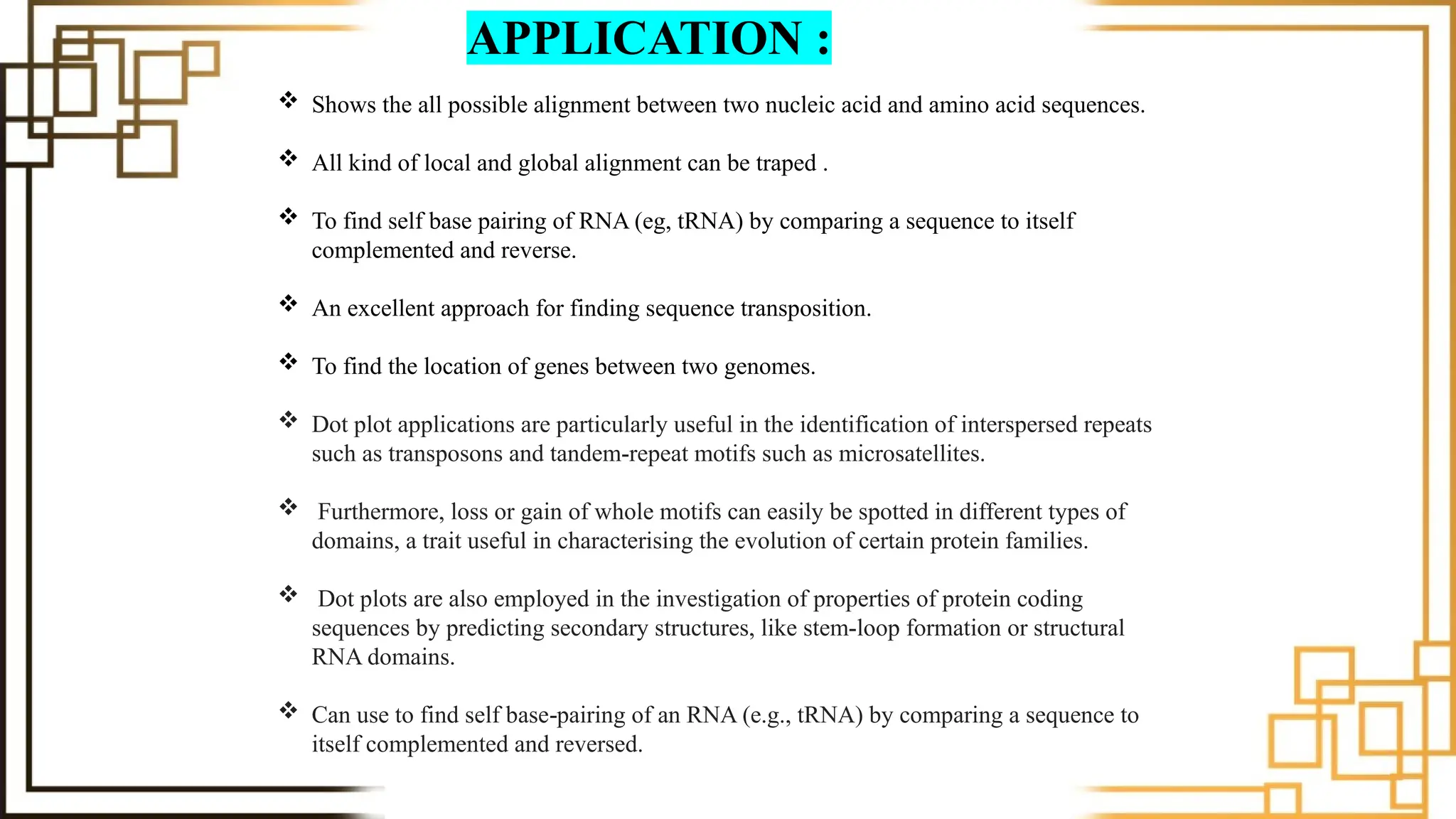  Shows the all possible alignment between two nucleic acid and amino acid sequences.
 All kind of local and global alignment can be traped .
 To find self base pairing of RNA (eg, tRNA) by comparing a sequence to itself
complemented and reverse.
 An excellent approach for finding sequence transposition.
 To find the location of genes between two genomes.
 Dot plot applications are particularly useful in the identification of interspersed repeats
such as transposons and tandem-repeat motifs such as microsatellites.
 Furthermore, loss or gain of whole motifs can easily be spotted in different types of
domains, a trait useful in characterising the evolution of certain protein families.
 Dot plots are also employed in the investigation of properties of protein coding
sequences by predicting secondary structures, like stem-loop formation or structural
RNA domains.
 Can use to find self base pairing of an RNA (e.g., tRNA) by comparing a sequence to
‐
itself complemented and reversed.
APPLICATION :
 