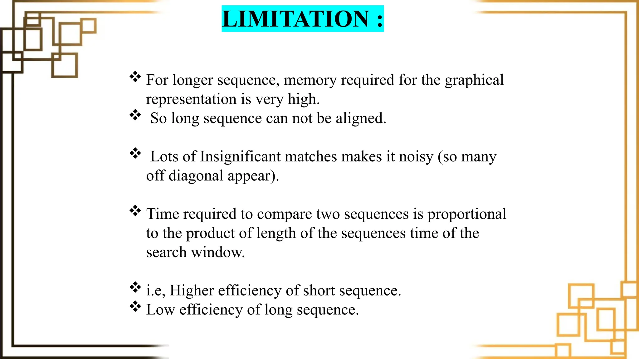 LIMITATION :
 For longer sequence, memory required for the graphical
representation is very high.
 So long sequence can not be aligned.
 Lots of Insignificant matches makes it noisy (so many
off diagonal appear).
 Time required to compare two sequences is proportional
to the product of length of the sequences time of the
search window.
 i.e, Higher efficiency of short sequence.
 Low efficiency of long sequence.
 