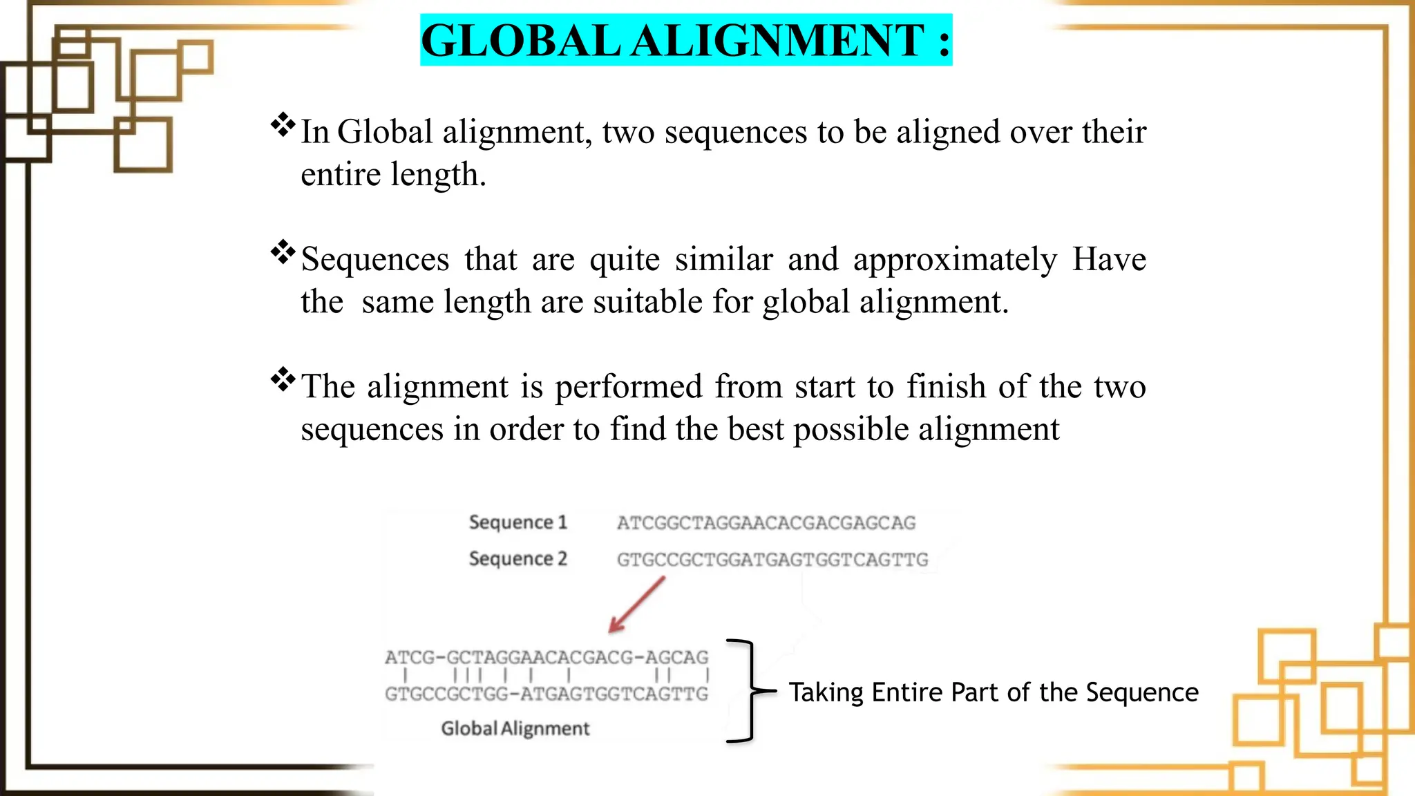 In Global alignment, two sequences to be aligned over their
entire length.
Sequences that are quite similar and approximately Have
the same length are suitable for global alignment.
The alignment is performed from start to finish of the two
sequences in order to find the best possible alignment
GLOBALALIGNMENT :
Taking Entire Part of the Sequence
 