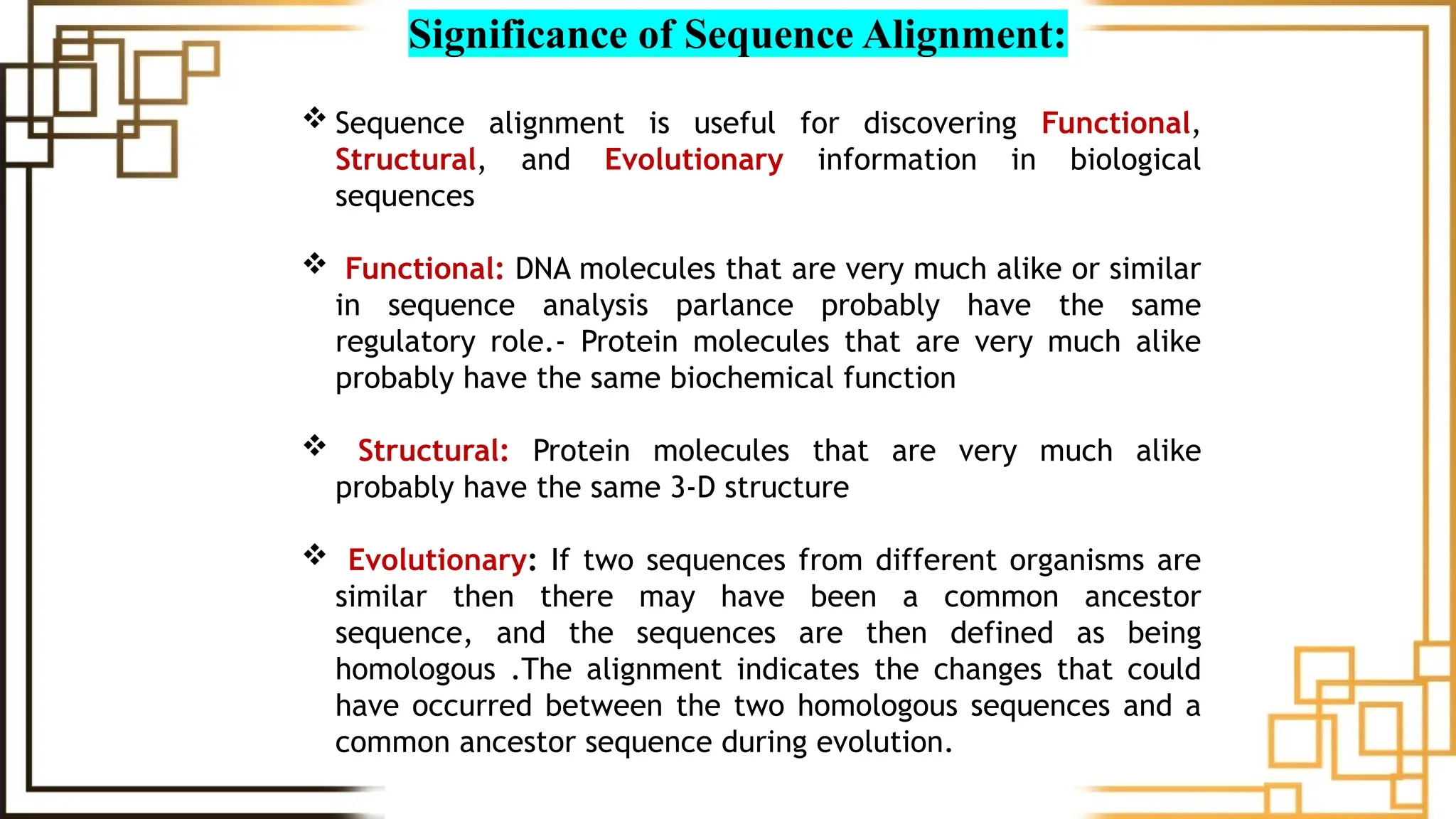 Significance of Sequence Alignment:
 Sequence alignment is useful for discovering Functional,
Structural, and Evolutionary information in biological
sequences
 Functional: DNA molecules that are very much alike or similar
in sequence analysis parlance probably have the same
regulatory role.- Protein molecules that are very much alike
probably have the same biochemical function
 Structural: Protein molecules that are very much alike
probably have the same 3-D structure
 Evolutionary: If two sequences from different organisms are
similar then there may have been a common ancestor
sequence, and the sequences are then defined as being
homologous .The alignment indicates the changes that could
have occurred between the two homologous sequences and a
common ancestor sequence during evolution.
 