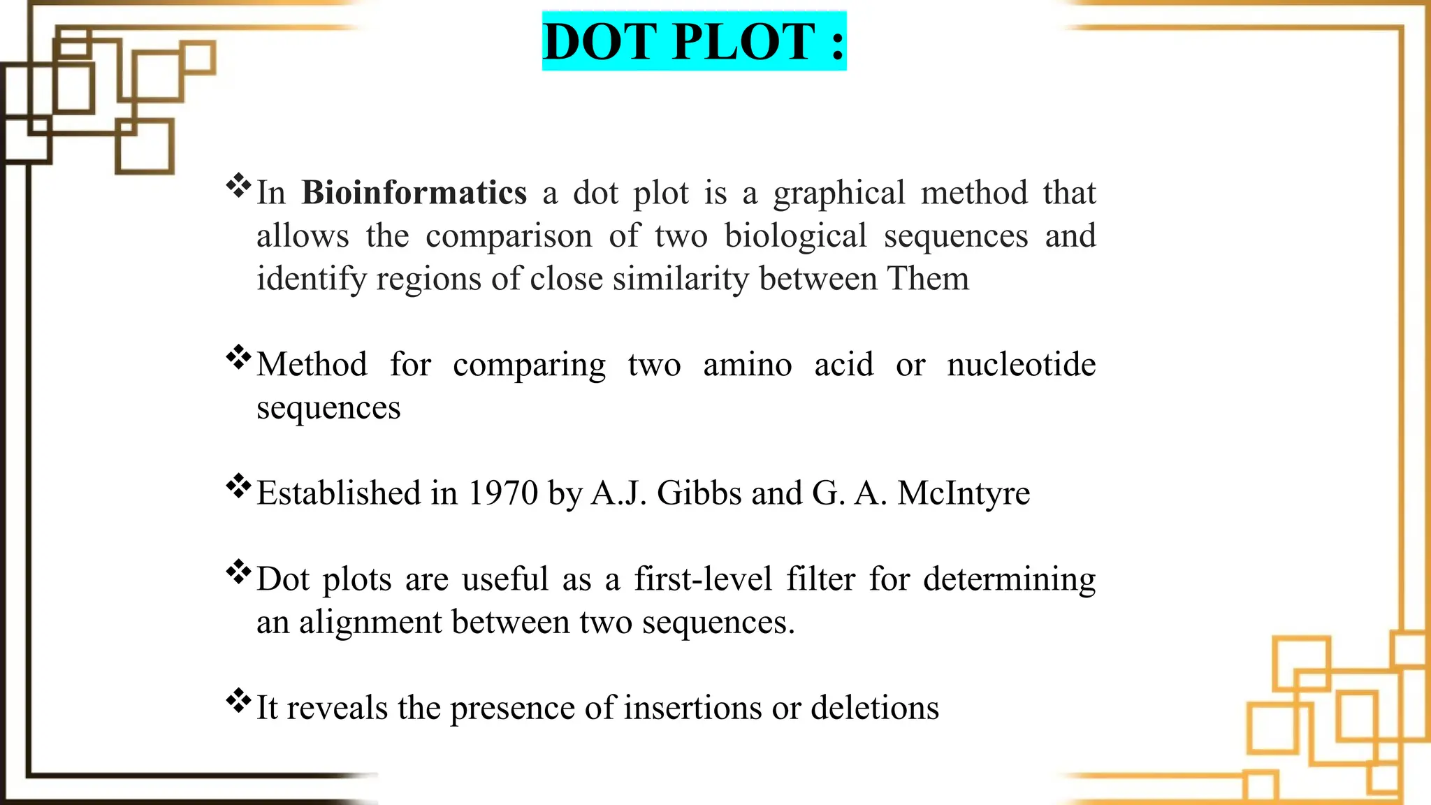 DOT PLOT :
In Bioinformatics a dot plot is a graphical method that
allows the comparison of two biological sequences and
identify regions of close similarity between Them
Method for comparing two amino acid or nucleotide
sequences
Established in 1970 by A.J. Gibbs and G. A. McIntyre
Dot plots are useful as a first-level filter for determining
an alignment between two sequences.
It reveals the presence of insertions or deletions
 