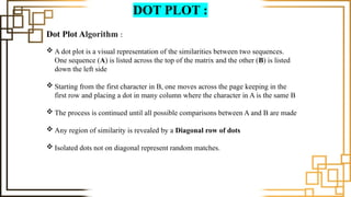 DOT PLOT :
Dot Plot Algorithm :
 A dot plot is a visual representation of the similarities between two sequences.
One sequence (A) is listed across the top of the matrix and the other (B) is listed
down the left side
 Starting from the first character in B, one moves across the page keeping in the
first row and placing a dot in many column where the character in A is the same B
 The process is continued until all possible comparisons between A and B are made
 Any region of similarity is revealed by a Diagonal row of dots
 Isolated dots not on diagonal represent random matches.
 