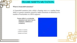 FRAME SHIFTS MUTATION:
What is frameshift mutation?
A Frameshift mutation (also called a framing error or a reading frame
shift) is a genetic mutation caused by indels (insertions or deletions) of a
number of nucleotides in a DNA sequence
 