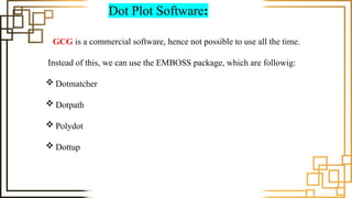 Dot Plot Software:
GCG is a commercial software, hence not possible to use all the time.
Instead of this, we can use the EMBOSS package, which are followig:
 Dotmatcher
 Dotpath
 Polydot
 Dottup
 