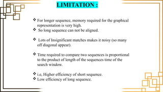 LIMITATION :
 For longer sequence, memory required for the graphical
representation is very high.
 So long sequence can not be aligned.
 Lots of Insignificant matches makes it noisy (so many
off diagonal appear).
 Time required to compare two sequences is proportional
to the product of length of the sequences time of the
search window.
 i.e, Higher efficiency of short sequence.
 Low efficiency of long sequence.
 