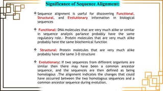 Significance of Sequence Alignment:
 Sequence alignment is useful for discovering Functional,
Structural, and Evolutionary information in biological
sequences
 Functional: DNA molecules that are very much alike or similar
in sequence analysis parlance probably have the same
regulatory role.- Protein molecules that are very much alike
probably have the same biochemical function
 Structural: Protein molecules that are very much alike
probably have the same 3-D structure
 Evolutionary: If two sequences from different organisms are
similar then there may have been a common ancestor
sequence, and the sequences are then defined as being
homologous .The alignment indicates the changes that could
have occurred between the two homologous sequences and a
common ancestor sequence during evolution.
 