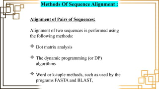 Methods Of Sequence Alignment :
Alignment of Pairs of Sequences:
Alignment of two sequences is performed using
the following methods:
 Dot matrix analysis
 The dynamic programming (or DP)
algorithms
 Word or k-tuple methods, such as used by the
programs FASTA and BLAST,
 