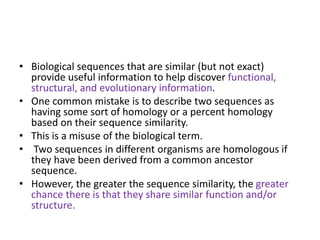• Biological sequences that are similar (but not exact)
provide useful information to help discover functional,
structural, and evolutionary information.
• One common mistake is to describe two sequences as
having some sort of homology or a percent homology
based on their sequence similarity.
• This is a misuse of the biological term.
• Two sequences in different organisms are homologous if
they have been derived from a common ancestor
sequence.
• However, the greater the sequence similarity, the greater
chance there is that they share similar function and/or
structure.
 