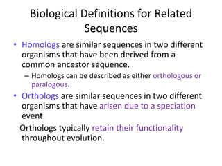 Biological Definitions for Related
Sequences
• Homologs are similar sequences in two different
organisms that have been derived from a
common ancestor sequence.
– Homologs can be described as either orthologous or
paralogous.
• Orthologs are similar sequences in two different
organisms that have arisen due to a speciation
event.
Orthologs typically retain their functionality
throughout evolution.
 
