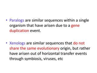 • Paralogs are similar sequences within a single
organism that have arisen due to a gene
duplication event.
• Xenologs are similar sequences that do not
share the same evolutionary origin, but rather
have arisen out of horizontal transfer events
through symbiosis, viruses, etc
 