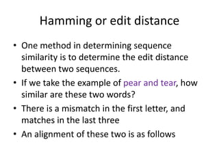 Hamming or edit distance
• One method in determining sequence
similarity is to determine the edit distance
between two sequences.
• If we take the example of pear and tear, how
similar are these two words?
• There is a mismatch in the first letter, and
matches in the last three
• An alignment of these two is as follows
 