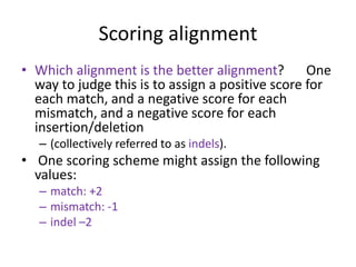 • Which alignment is the better alignment? One
way to judge this is to assign a positive score for
each match, and a negative score for each
mismatch, and a negative score for each
insertion/deletion
– (collectively referred to as indels).
• One scoring scheme might assign the following
values:
– match: +2
– mismatch: -1
– indel –2
Scoring alignment
 
