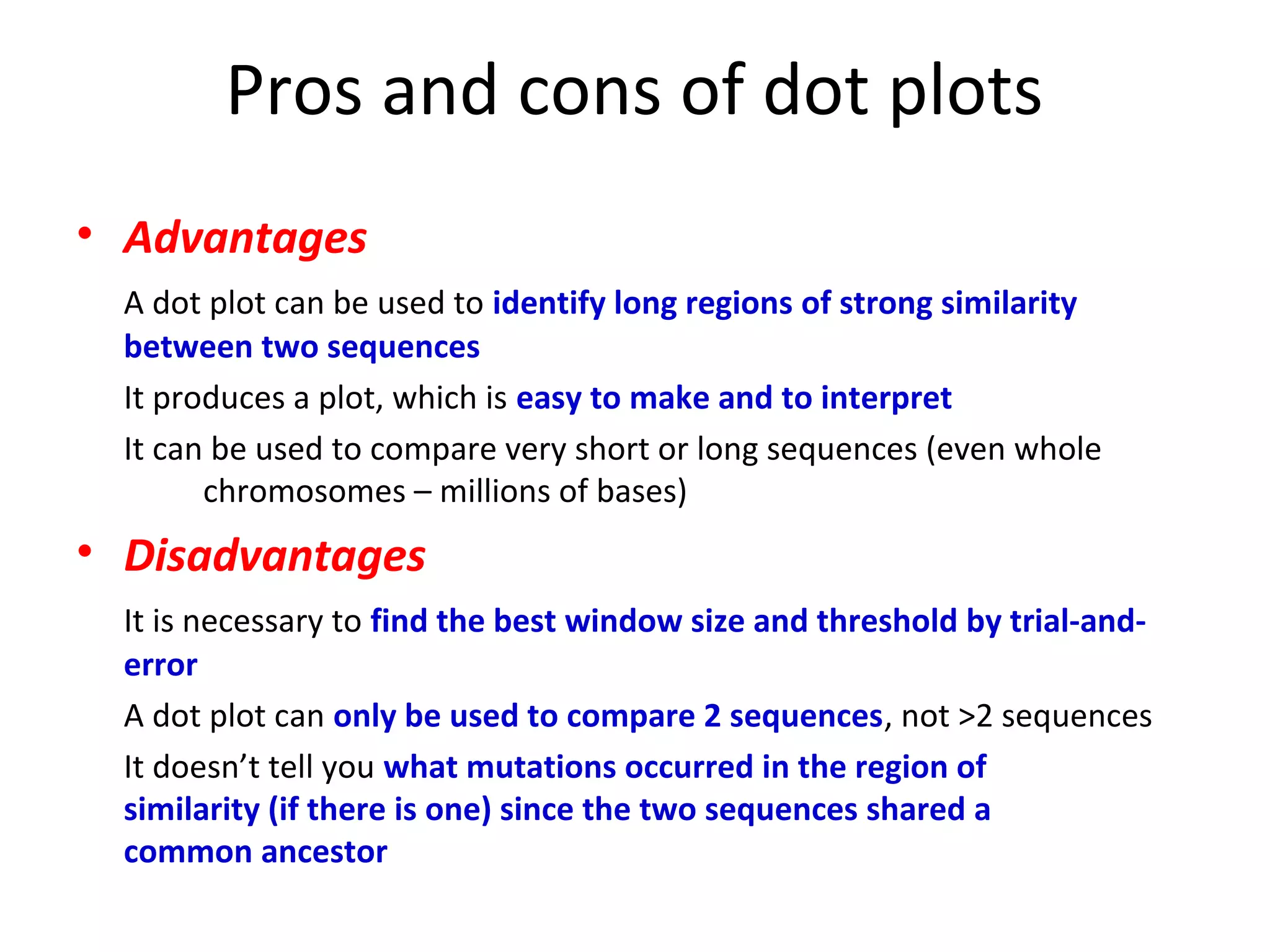 Pros and cons of dot plots
• Advantages
  A dot plot can be used to identify long regions of strong similarity
  between two sequences
  It produces a plot, which is easy to make and to interpret
  It can be used to compare very short or long sequences (even whole
        chromosomes – millions of bases)
• Disadvantages
  It is necessary to find the best window size and threshold by trial-and-
  error
  A dot plot can only be used to compare 2 sequences, not >2 sequences
  It doesn’t tell you what mutations occurred in the region of
  similarity (if there is one) since the two sequences shared a
  common ancestor
 