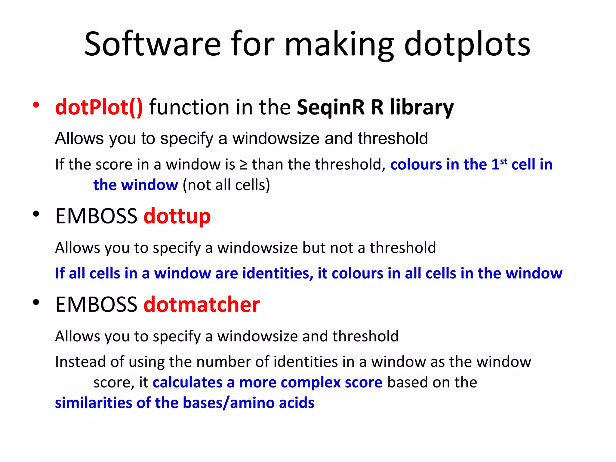 Software for making dotplots
• dotPlot() function in the SeqinR R library
  Allows you to specify a windowsize and threshold
  If the score in a window is ≥ than the threshold, colours in the 1st cell in
        the window (not all cells)
• EMBOSS dottup
  Allows you to specify a windowsize but not a threshold
  If all cells in a window are identities, it colours in all cells in the window
• EMBOSS dotmatcher
  Allows you to specify a windowsize and threshold
  Instead of using the number of identities in a window as the window
        score, it calculates a more complex score based on the
  similarities of the bases/amino acids
 