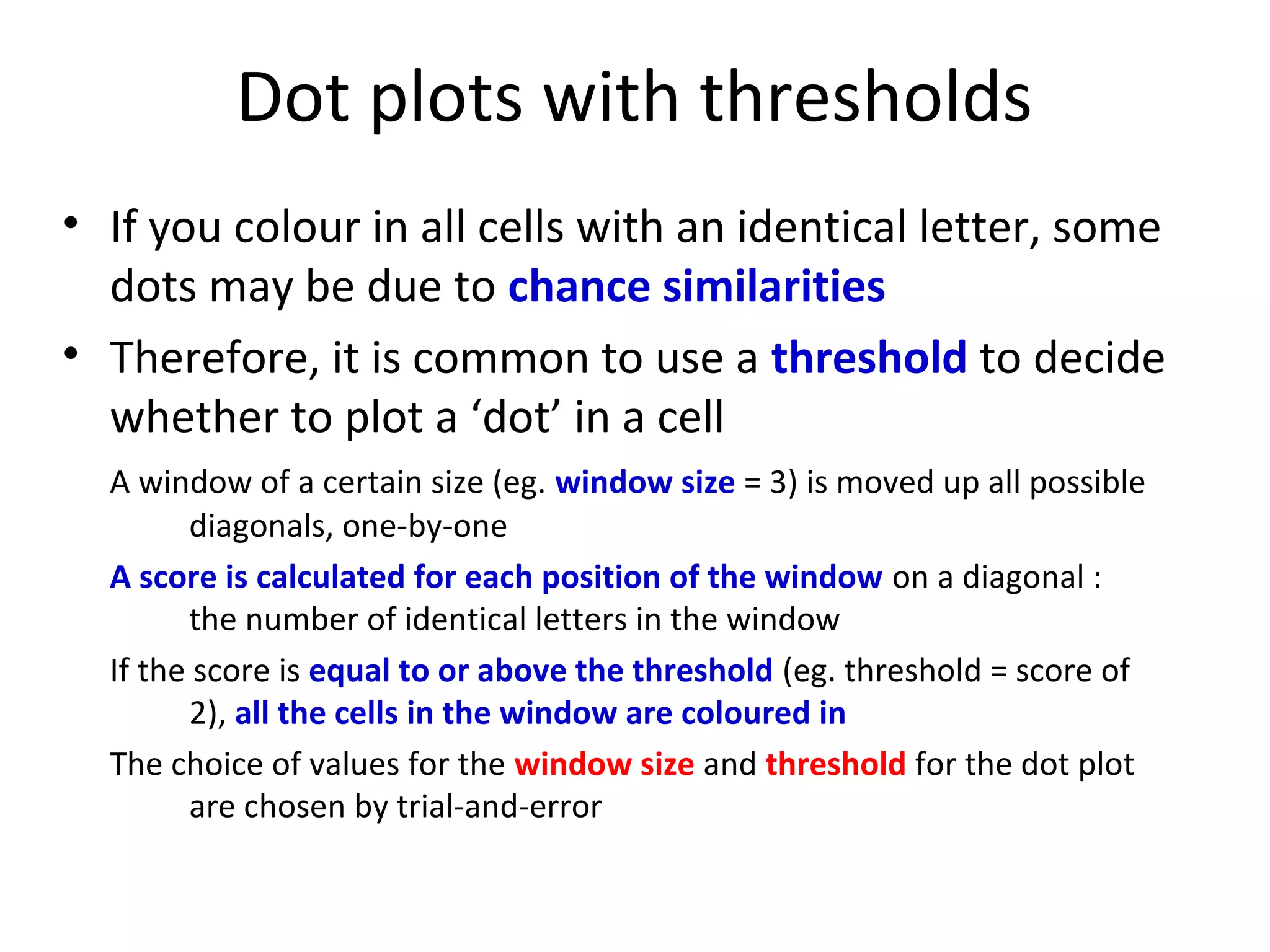 Dot plots with thresholds
• If you colour in all cells with an identical letter, some
  dots may be due to chance similarities
• Therefore, it is common to use a threshold to decide
  whether to plot a ‘dot’ in a cell
  A window of a certain size (eg. window size = 3) is moved up all possible
        diagonals, one-by-one
  A score is calculated for each position of the window on a diagonal :
        the number of identical letters in the window
  If the score is equal to or above the threshold (eg. threshold = score of
        2), all the cells in the window are coloured in
  The choice of values for the window size and threshold for the dot plot
        are chosen by trial-and-error
 