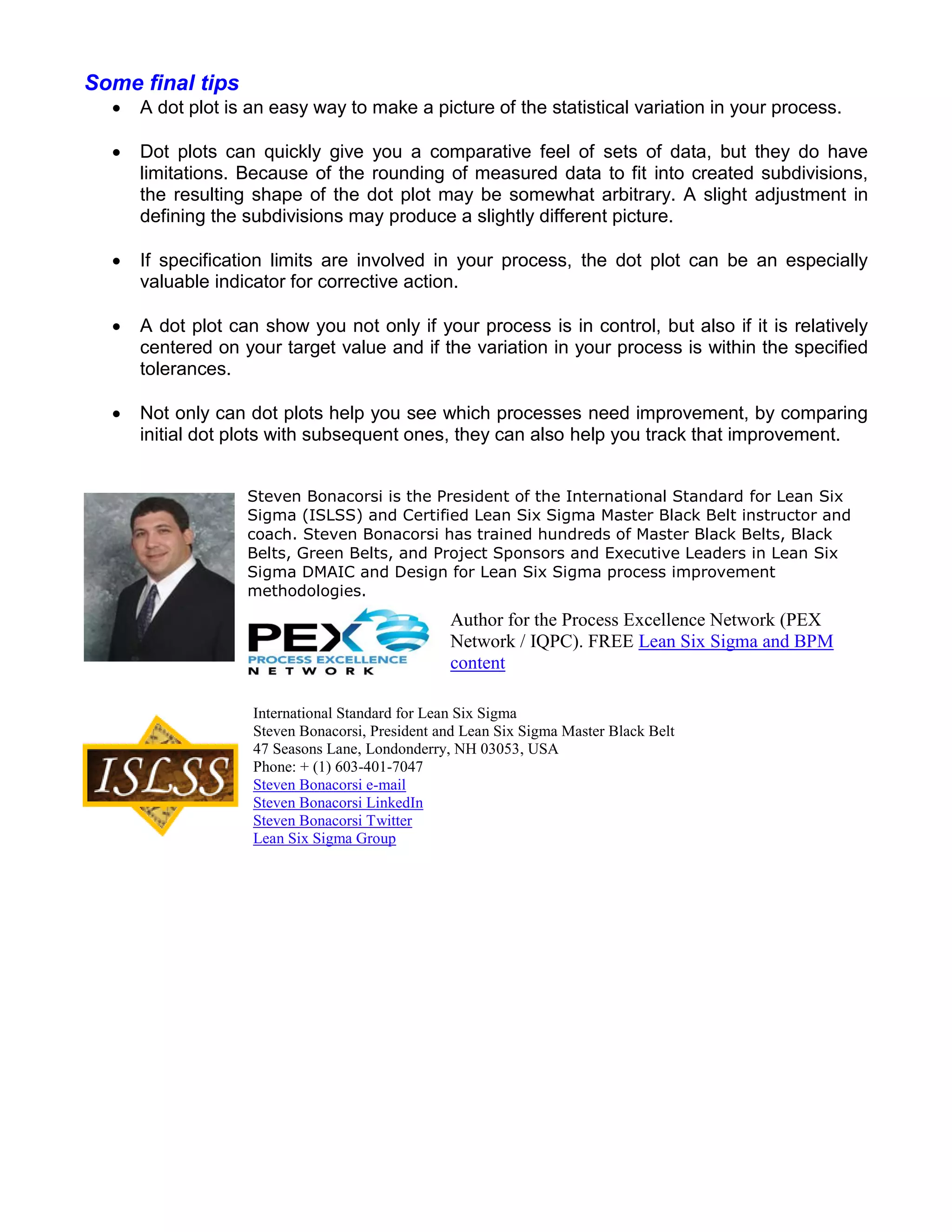 Some final tips
     A dot plot is an easy way to make a picture of the statistical variation in your process.

     Dot plots can quickly give you a comparative feel of sets of data, but they do have
      limitations. Because of the rounding of measured data to fit into created subdivisions,
      the resulting shape of the dot plot may be somewhat arbitrary. A slight adjustment in
      defining the subdivisions may produce a slightly different picture.

     If specification limits are involved in your process, the dot plot can be an especially
      valuable indicator for corrective action.

     A dot plot can show you not only if your process is in control, but also if it is relatively
      centered on your target value and if the variation in your process is within the specified
      tolerances.

     Not only can dot plots help you see which processes need improvement, by comparing
      initial dot plots with subsequent ones, they can also help you track that improvement.


                   Steven Bonacorsi is the President of the International Standard for Lean Six
                   Sigma (ISLSS) and Certified Lean Six Sigma Master Black Belt instructor and
                   coach. Steven Bonacorsi has trained hundreds of Master Black Belts, Black
                   Belts, Green Belts, and Project Sponsors and Executive Leaders in Lean Six
                   Sigma DMAIC and Design for Lean Six Sigma process improvement
                   methodologies.
                                                 Author for the Process Excellence Network (PEX
                                                 Network / IQPC). FREE Lean Six Sigma and BPM
                                                 content

                    International Standard for Lean Six Sigma
                    Steven Bonacorsi, President and Lean Six Sigma Master Black Belt
                    47 Seasons Lane, Londonderry, NH 03053, USA
                    Phone: + (1) 603-401-7047
                    Steven Bonacorsi e-mail
                    Steven Bonacorsi LinkedIn
                    Steven Bonacorsi Twitter
                    Lean Six Sigma Group
 