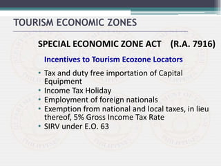 SPECIAL ECONOMIC ZONE ACT (R.A. 7916)
Incentives to Tourism Ecozone Locators
• Tax and duty free importation of Capital
Equipment
• Income Tax Holiday
• Employment of foreign nationals
• Exemption from national and local taxes, in lieu
thereof, 5% Gross Income Tax Rate
• SIRV under E.O. 63
TOURISM ECONOMIC ZONES
 