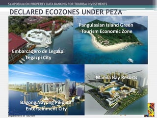 SYMPOSIUM ON PROPERTY DATA BANKING FOR TOURISM INVESTMENTS
Tourism Investments Promotion Group
Office of Tourism Standards and Regulation
Department of Tourism
DECLARED ECOZONES UNDER PEZA
Embarcadero de Legazpi
Legazpi City
Pangulasian Island Green
Tourism Economic Zone
Bagong Nayong Pilipino
Entertainment City
Manila Bay Resorts
 