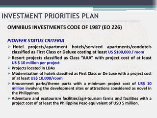 OMNIBUS INVESTMENTS CODE OF 1987 (EO 226)
PIONEER STATUS CRITERIA
 Hotel projects/apartment hotels/serviced apartments/condotels
classified as First Class or Deluxe costing at least US $100,000 / room
Resort projects classified as Class “AAA” with project cost of at least
US $ 10 million per project
 Projects located in LDAs
 Modernization of hotels classified as First Class or De Luxe with a project cost
of at least US$ 10,000/room
 Amusement parks/theme parks with a minimum project cost of US$ 10
million involving the development sites or attractions considered as novel in
the Philippines
 Adventure and ecotourism facilities/agri-tourism farms and facilities with a
project cost of at least the Philippine Peso equivalent of USD 5 million.
INVESTMENT PRIORITIES PLAN
 