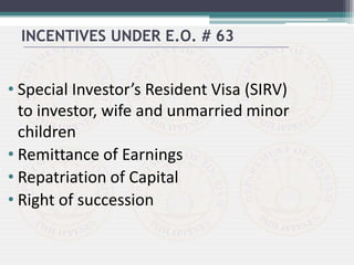 • Special Investor’s Resident Visa (SIRV)
to investor, wife and unmarried minor
children
• Remittance of Earnings
• Repatriation of Capital
• Right of succession
INCENTIVES UNDER E.O. # 63
 