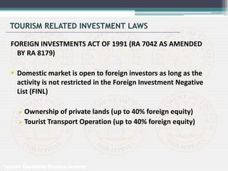 TOURISM RELATED INVESTMENT LAWS
FOREIGN INVESTMENTS ACT OF 1991 (RA 7042 AS AMENDED
BY RA 8179)
 Domestic market is open to foreign investors as long as the
activity is not restricted in the Foreign Investment Negative
List (FINL)
 Ownership of private lands (up to 40% foreign equity)
 Tourist Transport Operation (up to 40% foreign equity)
Tourism Capability Building Seminar
 