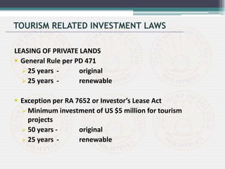 LEASING OF PRIVATE LANDS
 General Rule per PD 471
 25 years - original
 25 years - renewable
 Exception per RA 7652 or Investor’s Lease Act
 Minimum investment of US $5 million for tourism
projects
 50 years - original
 25 years - renewable
TOURISM RELATED INVESTMENT LAWS
 
