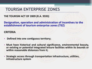 THE TOURISM ACT OF 2009 (R.A. 9593)
Designation, operation and administration of incentives to the
establishment of tourism enterprise zones (TEZ)
CRITERIA
• Defined into one contiguous territory;
• Must have historical and cultural significance, environmental beauty,
or existing or potential integrated leisure facilities within its bounds or
within reasonable distances from it;
• Strategic access through transportation infrastructure, utilities,
infrastructure system
TOURISM ENTERPRISE ZONES
 