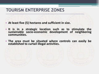 • At least five (5) hectares and sufficient in size.
• It is in a strategic location such as to stimulate the
sustainable socio-economic development of neighboring
communities.
• The area must be situated where controls can easily be
established to curtail illegal activities.
TOURISM ENTERPRISE ZONES
 