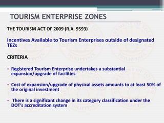 THE TOURISM ACT OF 2009 (R.A. 9593)
Incentives Available to Tourism Enterprises outside of designated
TEZs
CRITERIA
• Registered Tourism Enterprise undertakes a substantial
expansion/upgrade of facilities
• Cost of expansion/upgrade of physical assets amounts to at least 50% of
the original investment
• There is a significant change in its category classification under the
DOT’s accreditation system
TOURISM ENTERPRISE ZONES
 