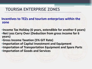 Incentives to TEZs and tourism enterprises within the
zone
•Income Tax Holiday (6 years, extendible for another 6 years)
•Net Loss Carry Over (Deduction from gross income for 6
years)
•Gross Income Taxation (5% GIT Rate)
•Importation of Capital Investment and Equipment
•Importation of Transportation Equipment and Spare Parts
•Importation of Goods and Services
TOURISM ENTERPRISE ZONES
 