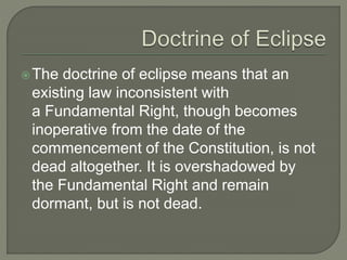The doctrine of eclipse means that an
existing law inconsistent with
a Fundamental Right, though becomes
inoperative from the date of the
commencement of the Constitution, is not
dead altogether. It is overshadowed by
the Fundamental Right and remain
dormant, but is not dead.
 