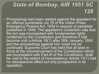  Proceedings had been started against the appellant for
an offence punishable u/s 18 of the Indian Press
Emergency Powers Act, 1934 in respect of pamphlet
published in 1949. The appellant's contention was that
the Act was inconsistent with fundamental rights
conferred by the Constitution and therefore it had
become void u/Article 19(1) after 26th January, 1950
and the proceedings against him could not be
continued. Supreme Court has held that all laws in
force at the commencement of the Constitution which
are inconsistent with Part-III of the Constitution, shall
be void to the extent of inconsistency. Article 13(1) had
no retrospective effect but only prospective in its
operation.
 