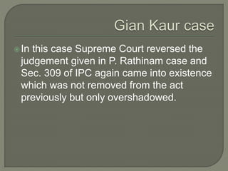 In this case Supreme Court reversed the
judgement given in P. Rathinam case and
Sec. 309 of IPC again came into existence
which was not removed from the act
previously but only overshadowed.
 