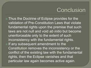  Thus the Doctrine of Eclipse provides for the
validation of Pre-Constitution Laws that violate
fundamental rights upon the premise that such
laws are not null and void ab initio but become
unenforceable only to the extent of such
inconsistency with the fundamental rights.
 If any subsequent amendment to the
Constitution removes the inconsistency or the
conflict of the existing law with the fundamental
rights, then the Eclipse vanishes and that
particular law again becomes active again.
 