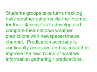 Students groups take turns tracking daily weather patterns via the Internet for their classmates to develop and compare their national weather predictions with newspapers/news channel.  Predication accuracy is continually assessed and calculated to improve the next round of weather information gathering / predications. 
