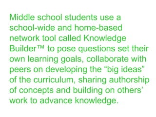 Middle school students use a school-wide and home-based network tool called Knowledge Builder™ to pose questions set their own learning goals, collaborate with peers on developing the “big ideas” of the curriculum, sharing authorship of concepts and building on others’ work to advance knowledge. 