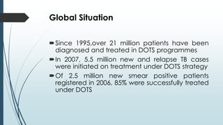 Global Situation
Since 1995,over 21 million patients have been
diagnosed and treated in DOTS programmes
In 2007, 5.5 mil...