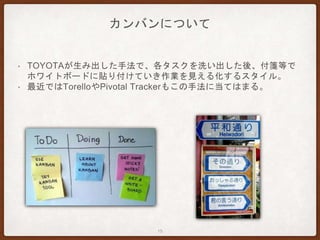 カンバンについて
• TOYOTAが生み出した手法で、各タスクを洗い出した後、付箋等で
ホワイトボードに貼り付けていき作業を見える化するスタイル。
• 最近ではTorelloやPivotal Trackerもこの手法に当てはまる。
15
 