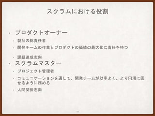 スクラムにおける役割
• プロダクトオーナー
• 製品の総責任者
• 開発チームの作業とプロダクトの価値の最大化に責任を持つ
• 課題達成志向
• スクラムマスター
• プロジェクト管理者
• コミュニケーションを通して、開発チームが効率よく、より円滑に回
せるように務める
• 人間関係志向
18
 