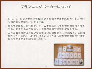 プランニングポーカーについて
• 1、2、3、5(フィナボッチ数)といった数字が書かれたカードを用い
て相対的な見積もりをする手法
• 個人で見積もりを行わず、チームで話し合って相対的な見積もりを
する。そうすることにより、見積の差異や語弊を少なくする。
• 人月工数見積のようにいつまでに〇〇の機能を... ではなく、この機
能だったらこれくらいでいけるといったような相対的な振り分けを
行ってサイクルを繰り返していく
19
 